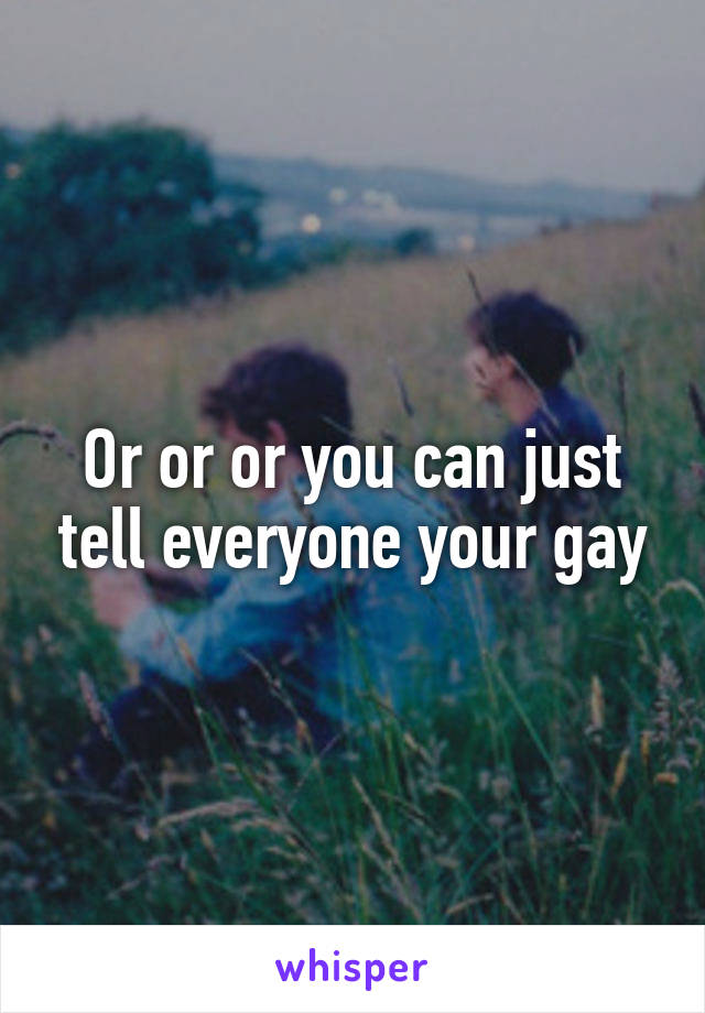 Or or or you can just tell everyone your gay