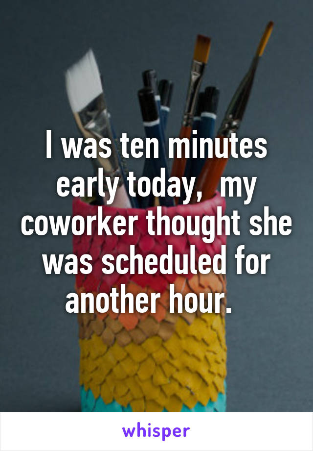 I was ten minutes early today,  my coworker thought she was scheduled for another hour.  