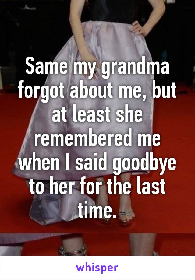 Same my grandma forgot about me, but at least she remembered me when I said goodbye to her for the last time.