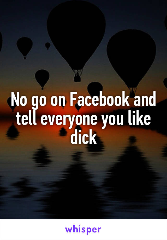 No go on Facebook and tell everyone you like dick