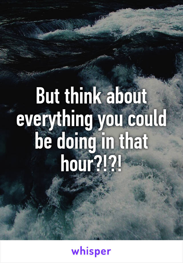 But think about everything you could be doing in that hour?!?!