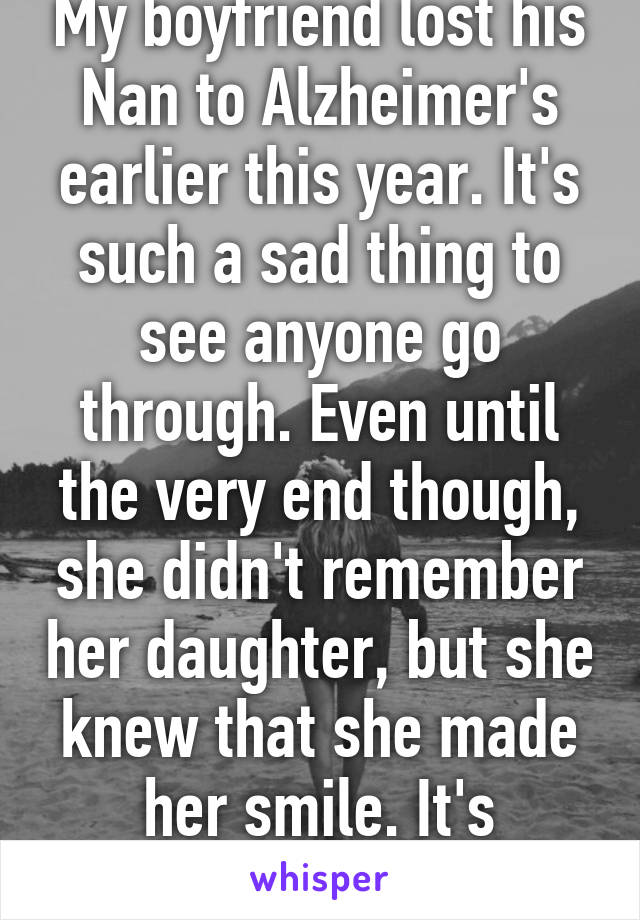 My boyfriend lost his Nan to Alzheimer's earlier this year. It's such a sad thing to see anyone go through. Even until the very end though, she didn't remember her daughter, but she knew that she made her smile. It's precious. 