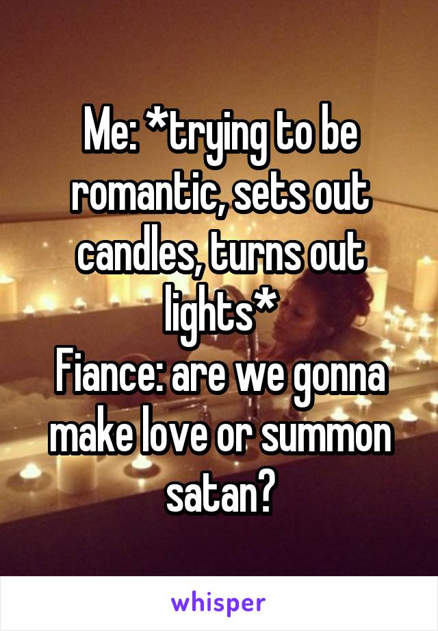 Me: *trying to be romantic, sets out candles, turns out lights*
Fiance: are we gonna make love or summon satan?