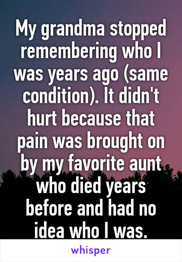 My grandma stopped remembering who I was years ago (same condition). It didn't hurt because that pain was brought on by my favorite aunt who died years before and had no idea who I was.