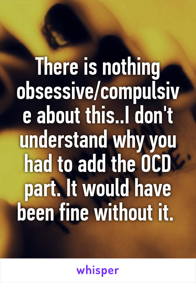 There is nothing obsessive/compulsive about this..I don't understand why you had to add the OCD part. It would have been fine without it. 