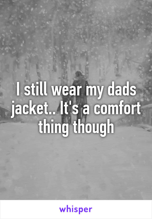 I still wear my dads jacket.. It's a comfort thing though