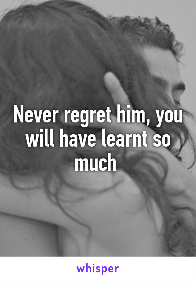 Never regret him, you will have learnt so much 