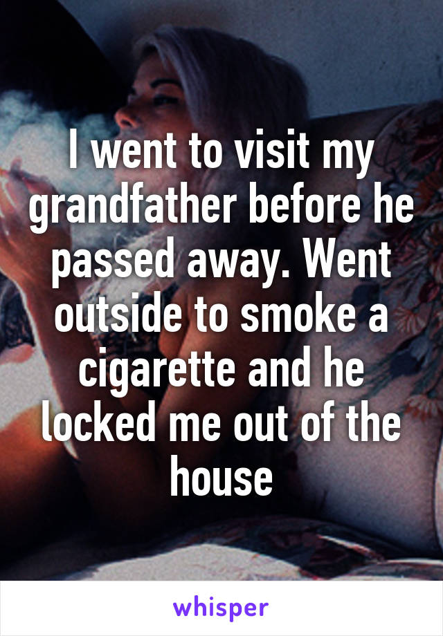 I went to visit my grandfather before he passed away. Went outside to smoke a cigarette and he locked me out of the house
