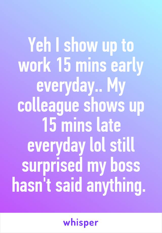 Yeh I show up to work 15 mins early everyday.. My colleague shows up 15 mins late everyday lol still surprised my boss hasn't said anything. 