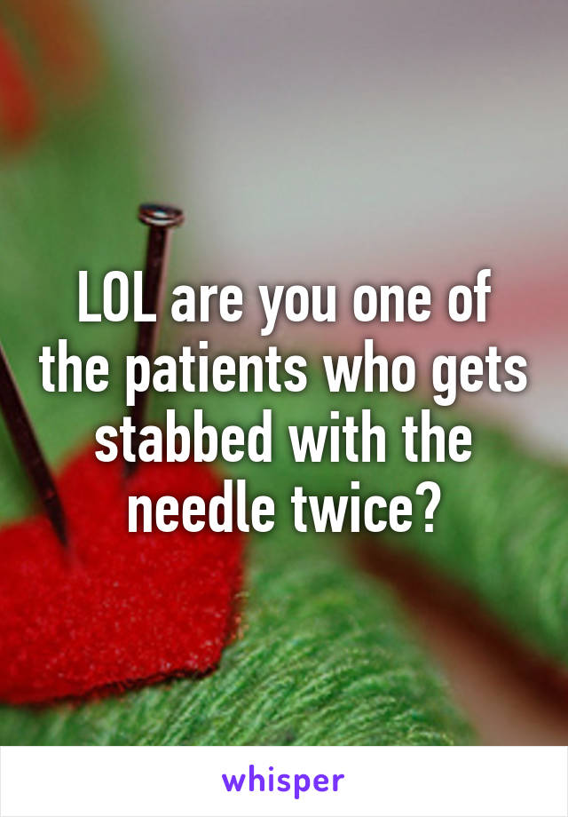 LOL are you one of the patients who gets stabbed with the needle twice?