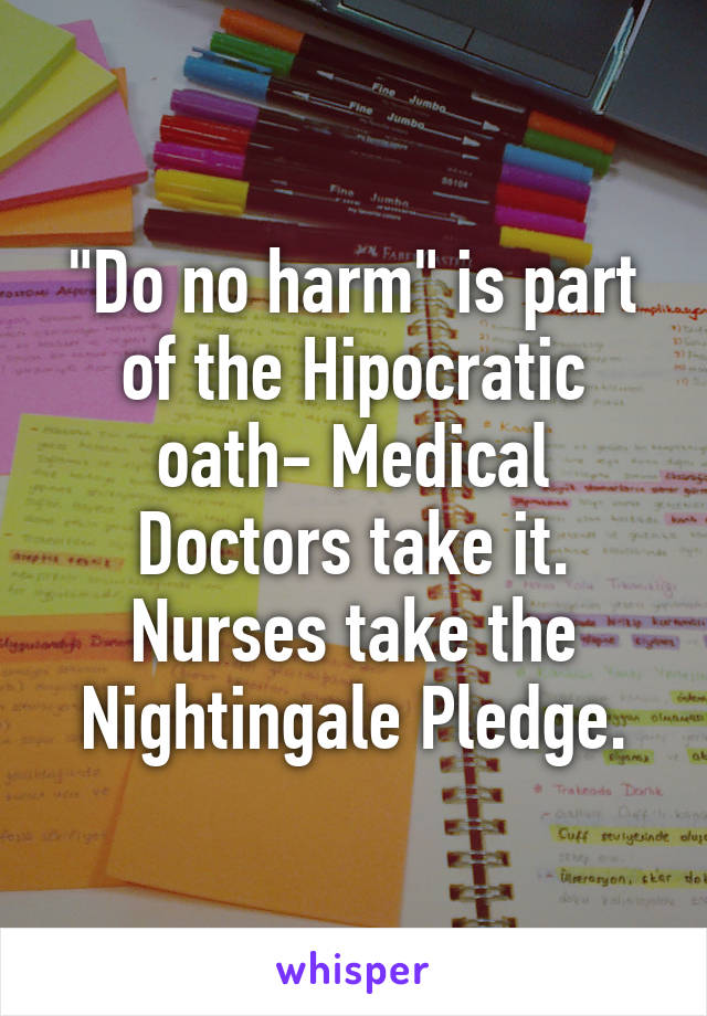 "Do no harm" is part of the Hipocratic oath- Medical Doctors take it. Nurses take the Nightingale Pledge.