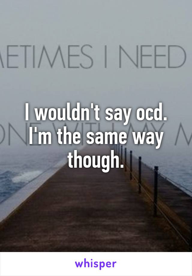 I wouldn't say ocd. I'm the same way though.