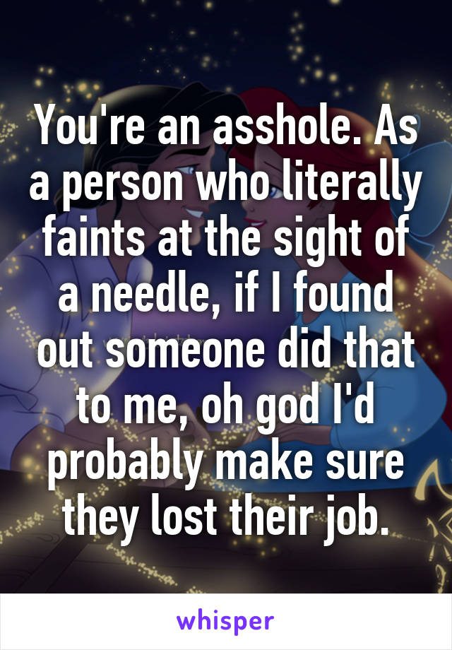 You're an asshole. As a person who literally faints at the sight of a needle, if I found out someone did that to me, oh god I'd probably make sure they lost their job.