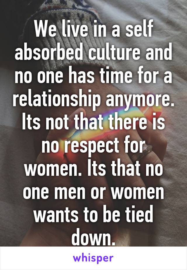 We live in a self absorbed culture and no one has time for a relationship anymore. Its not that there is no respect for women. Its that no one men or women wants to be tied down.