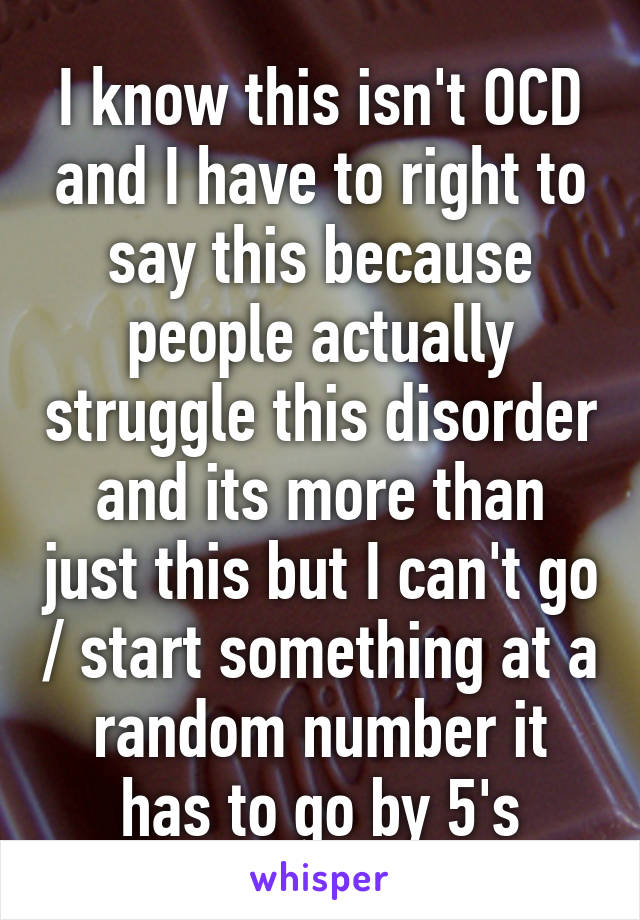 I know this isn't OCD and I have to right to say this because people actually struggle this disorder and its more than just this but I can't go / start something at a random number it has to go by 5's