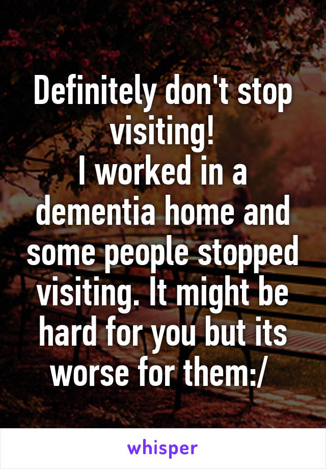 Definitely don't stop visiting!
I worked in a dementia home and some people stopped visiting. It might be hard for you but its worse for them:/ 