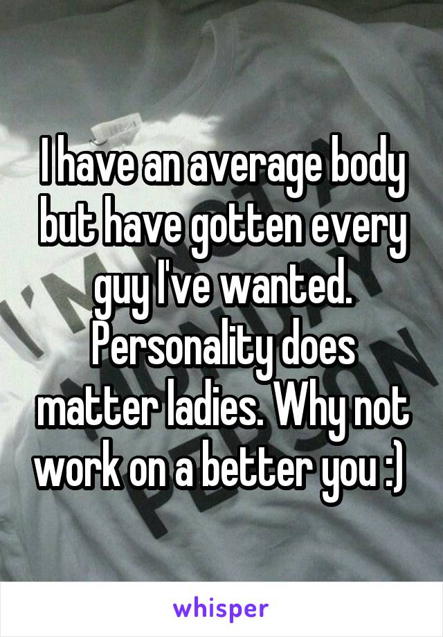 I have an average body but have gotten every guy I've wanted. Personality does matter ladies. Why not work on a better you :) 