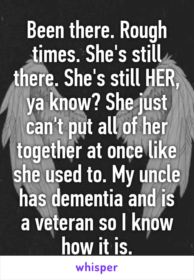 Been there. Rough times. She's still there. She's still HER, ya know? She just can't put all of her together at once like she used to. My uncle has dementia and is a veteran so I know how it is.