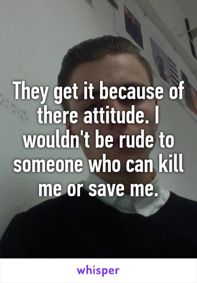 They get it because of there attitude. I wouldn't be rude to someone who can kill me or save me.