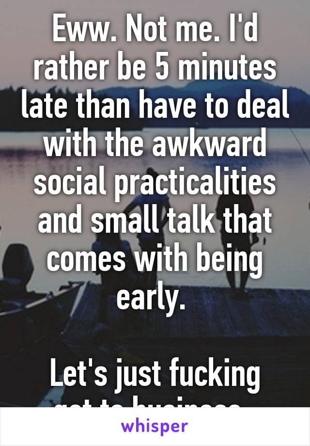 Eww. Not me. I'd rather be 5 minutes late than have to deal with the awkward social practicalities and small talk that comes with being early. 

Let's just fucking get to business. 