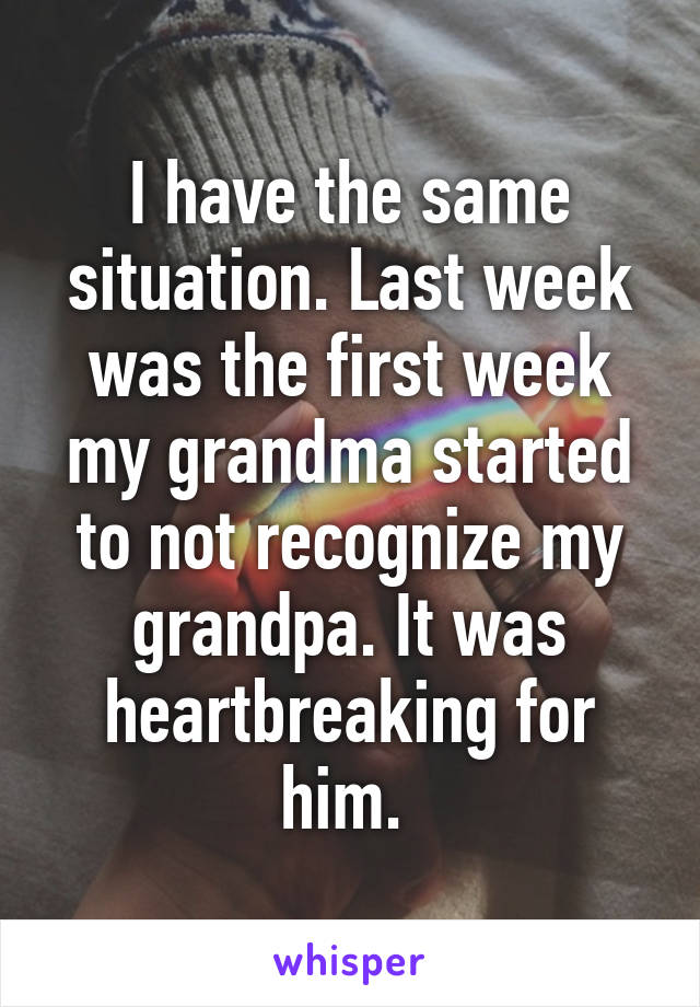 I have the same situation. Last week was the first week my grandma started to not recognize my grandpa. It was heartbreaking for him. 
