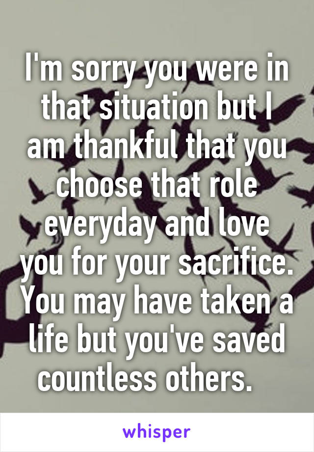 I'm sorry you were in that situation but I am thankful that you choose that role everyday and love you for your sacrifice. You may have taken a life but you've saved countless others.   