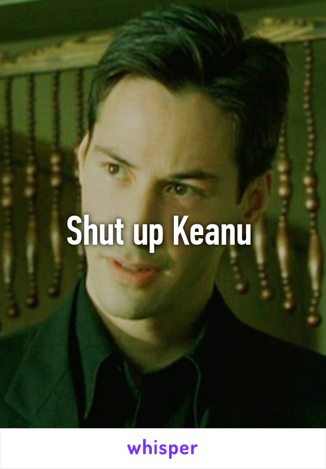 Shut up Keanu 