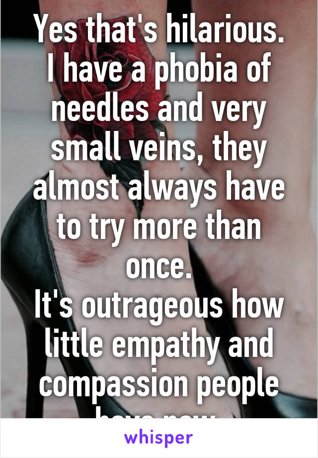 Yes that's hilarious.
I have a phobia of needles and very small veins, they almost always have to try more than once.
It's outrageous how little empathy and compassion people have now.