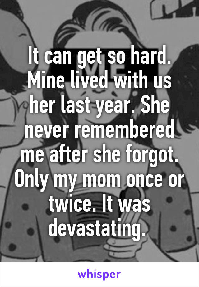 It can get so hard. Mine lived with us her last year. She never remembered me after she forgot. Only my mom once or twice. It was devastating. 