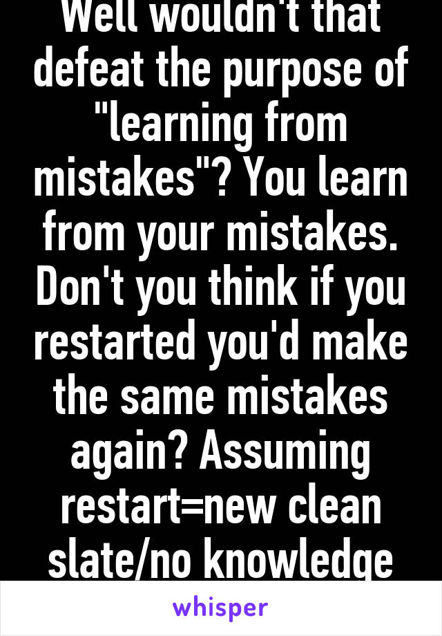 Well wouldn't that defeat the purpose of "learning from mistakes"? You learn from your mistakes. Don't you think if you restarted you'd make the same mistakes again? Assuming restart=new clean slate/no knowledge from past.