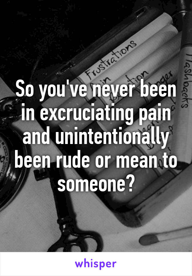 So you've never been in excruciating pain and unintentionally been rude or mean to someone?