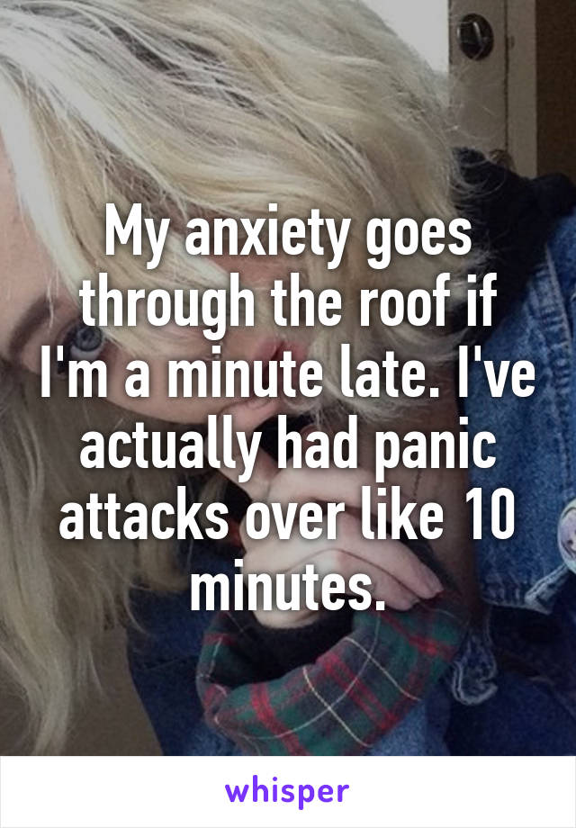 My anxiety goes through the roof if I'm a minute late. I've actually had panic attacks over like 10 minutes.