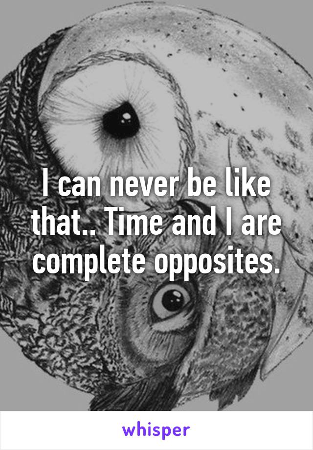 I can never be like that.. Time and I are complete opposites.