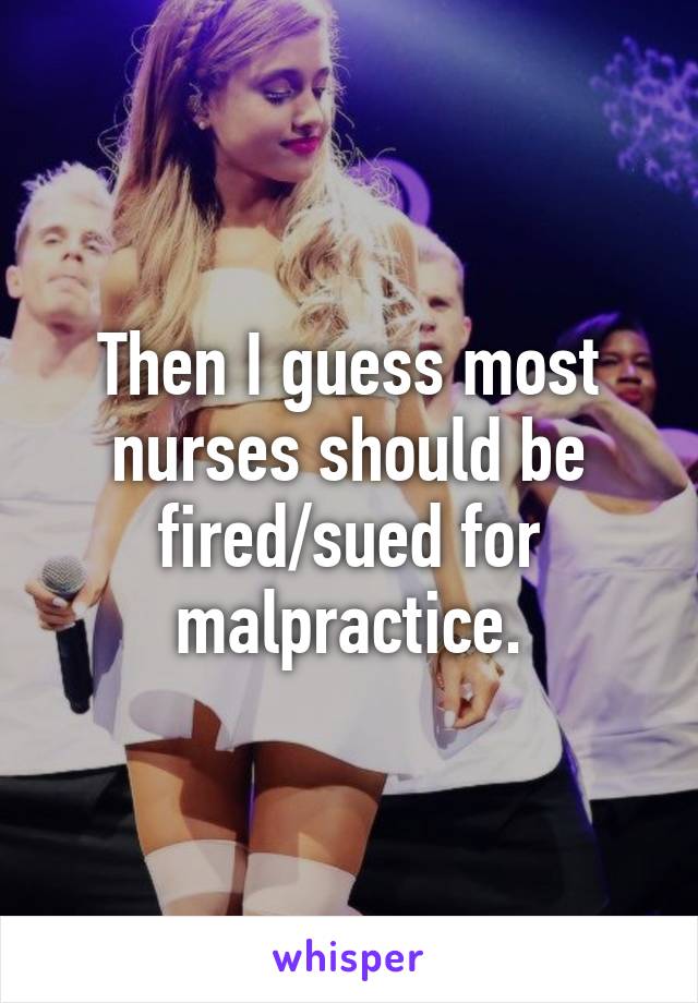 Then I guess most nurses should be fired/sued for malpractice.