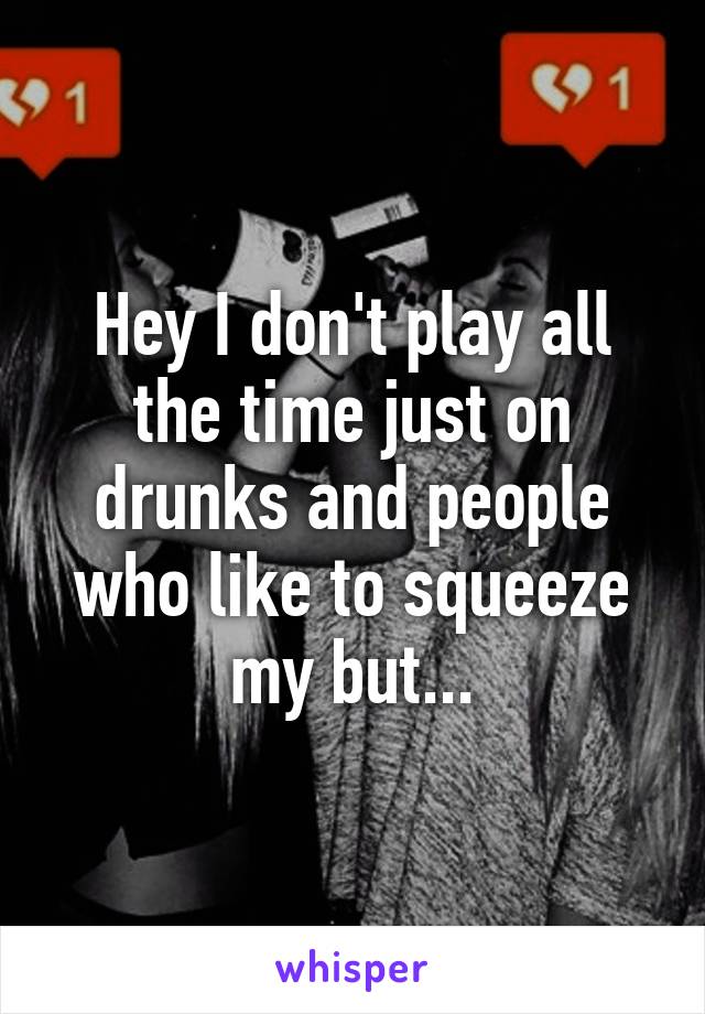 Hey I don't play all the time just on drunks and people who like to squeeze my but...