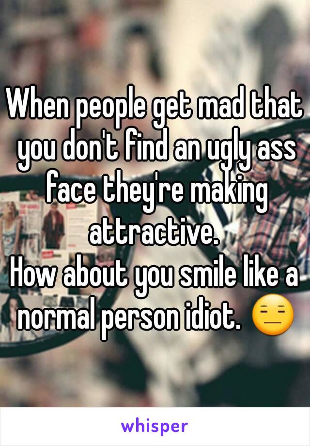 When people get mad that you don't find an ugly ass face they're making attractive. 
How about you smile like a normal person idiot. 😑