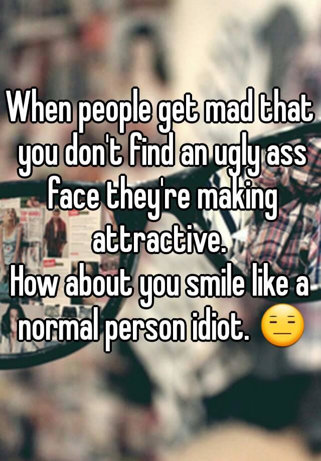 When people get mad that you don't find an ugly ass face they're making attractive. 
How about you smile like a normal person idiot. 😑