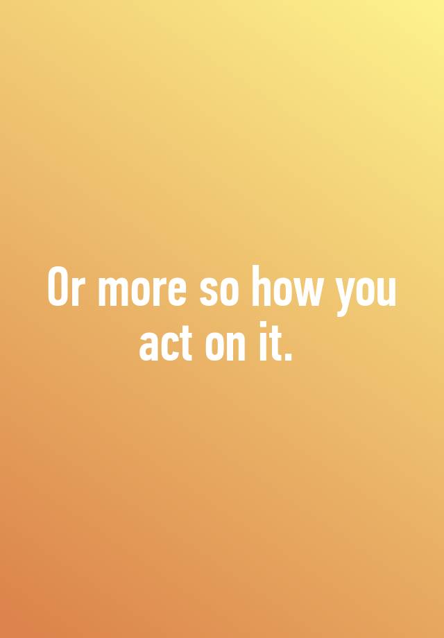 or-more-so-how-you-act-on-it