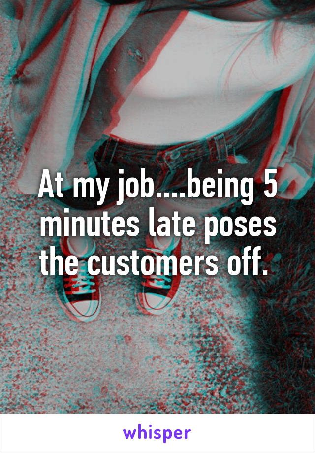 At my job....being 5 minutes late poses the customers off. 