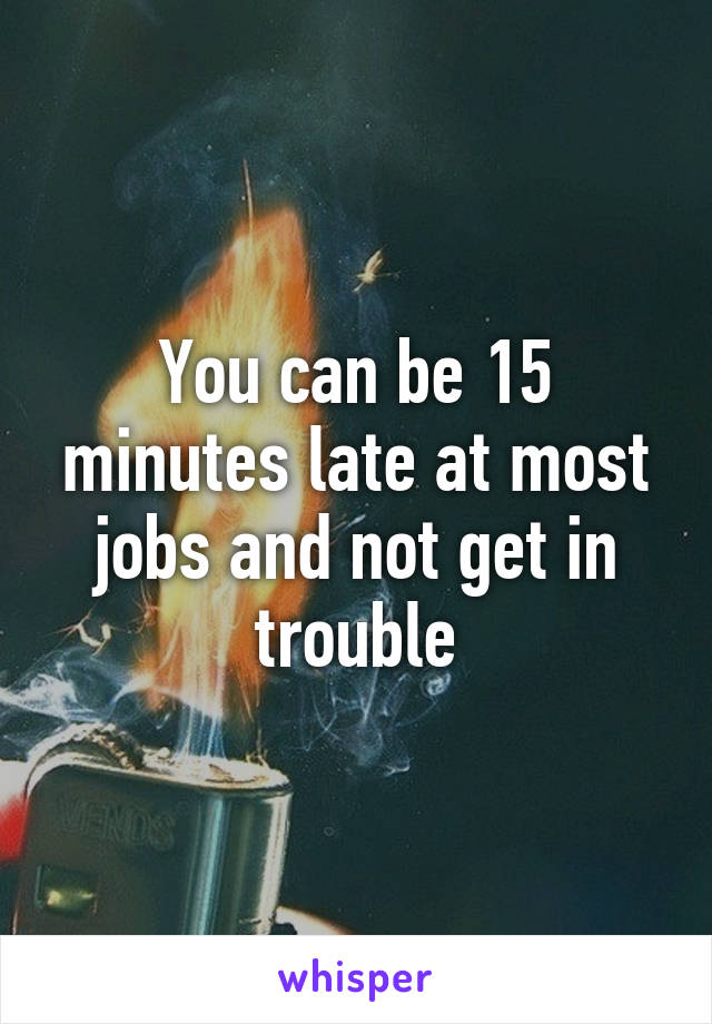 You can be 15 minutes late at most jobs and not get in trouble