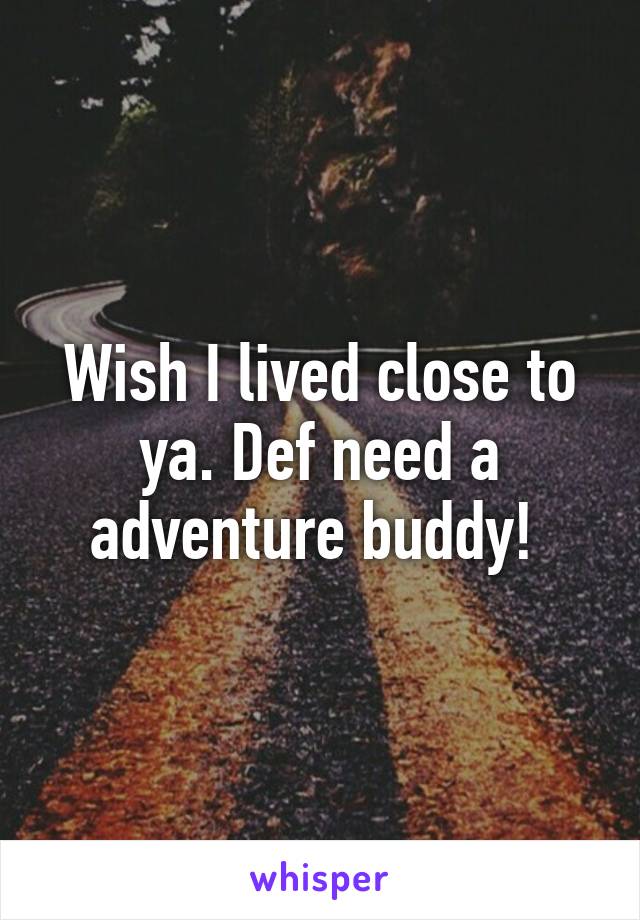 Wish I lived close to ya. Def need a adventure buddy! 