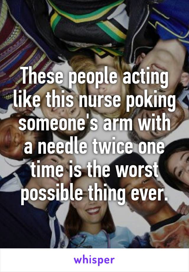 These people acting like this nurse poking someone's arm with a needle twice one time is the worst possible thing ever.