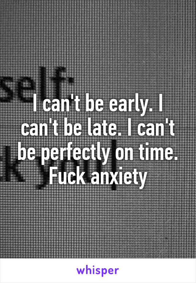 I can't be early. I can't be late. I can't be perfectly on time. Fuck anxiety