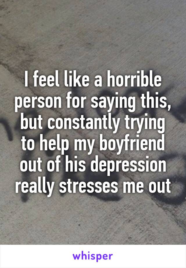 I feel like a horrible person for saying this, but constantly trying to help my boyfriend out of his depression really stresses me out