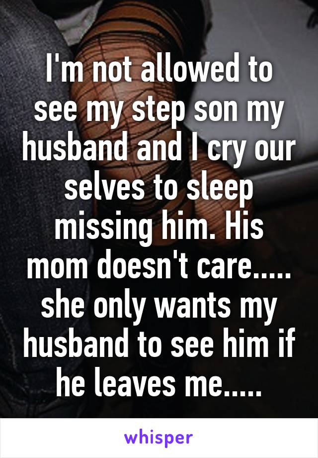 I'm not allowed to see my step son my husband and I cry our selves to sleep missing him. His mom doesn't care..... she only wants my husband to see him if he leaves me.....