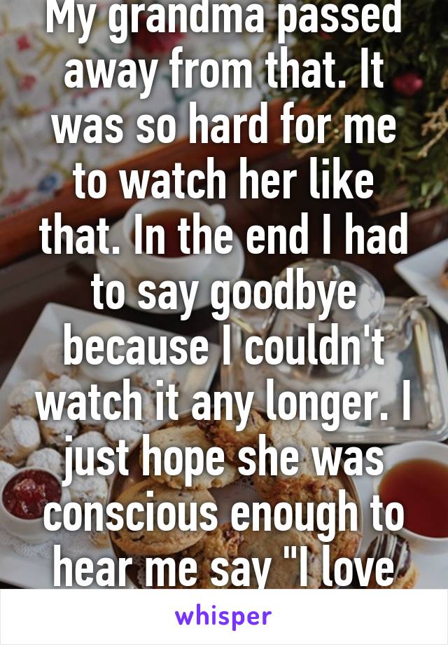 My grandma passed away from that. It was so hard for me to watch her like that. In the end I had to say goodbye because I couldn't watch it any longer. I just hope she was conscious enough to hear me say "I love you grandma"