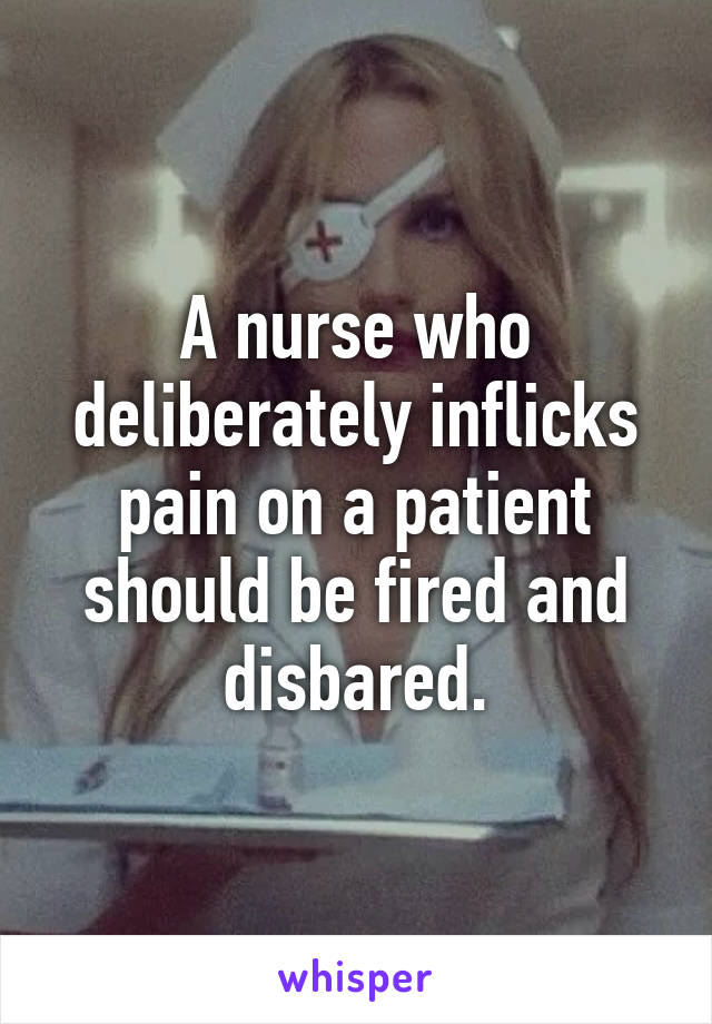 A nurse who deliberately inflicks pain on a patient should be fired and disbared.
