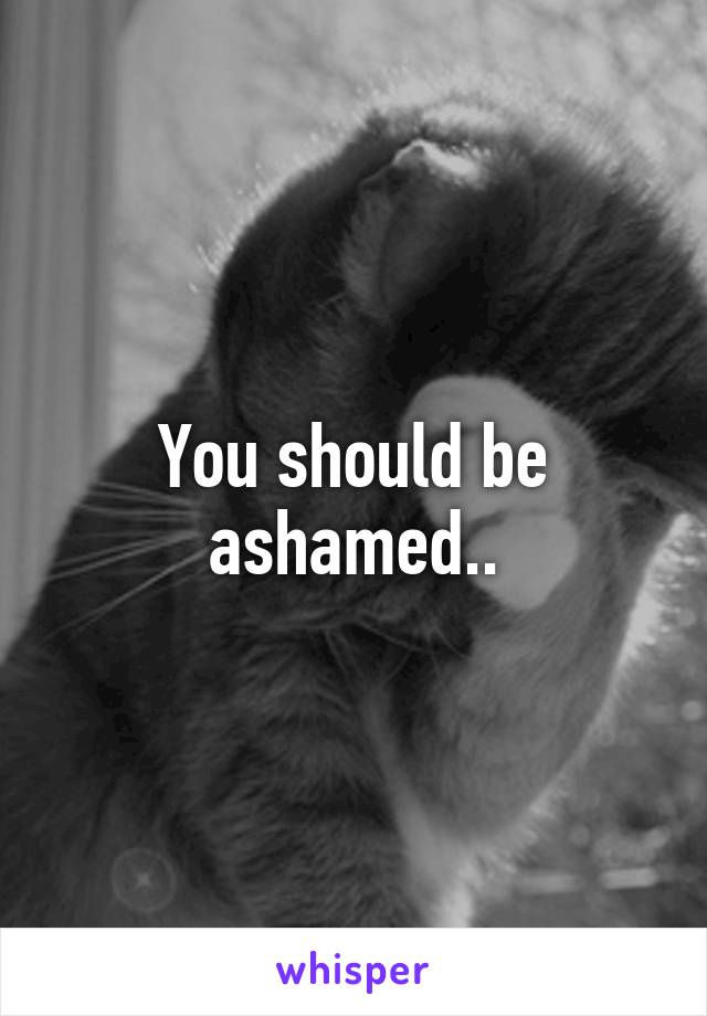 You should be ashamed..