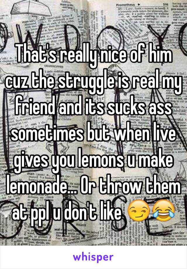 That's really nice of him cuz the struggle is real my friend and its sucks ass sometimes but when live gives you lemons u make lemonade... Or throw them at ppl u don't like 😏😂