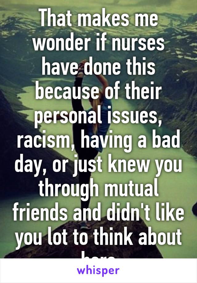 That makes me wonder if nurses have done this because of their personal issues, racism, having a bad day, or just knew you through mutual friends and didn't like you lot to think about here